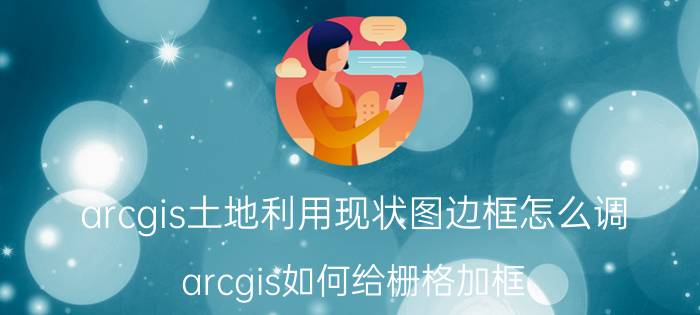 arcgis土地利用现状图边框怎么调 arcgis如何给栅格加框？